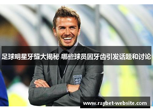 足球明星牙缝大揭秘 哪些球员因牙齿引发话题和讨论