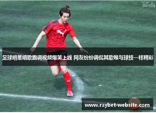 足球明星唱歌跑调视频爆笑上线 网友纷纷调侃其歌喉与球技一样精彩